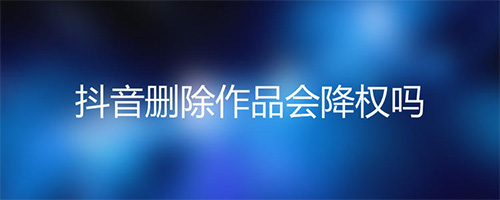 抖音新号删除作品会降权吗？抖音被降权多久恢复正常？